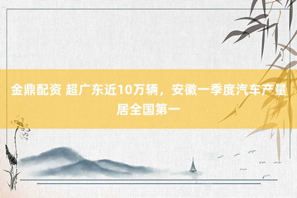 金鼎配资 超广东近10万辆，安徽一季度汽车产量居全国第一