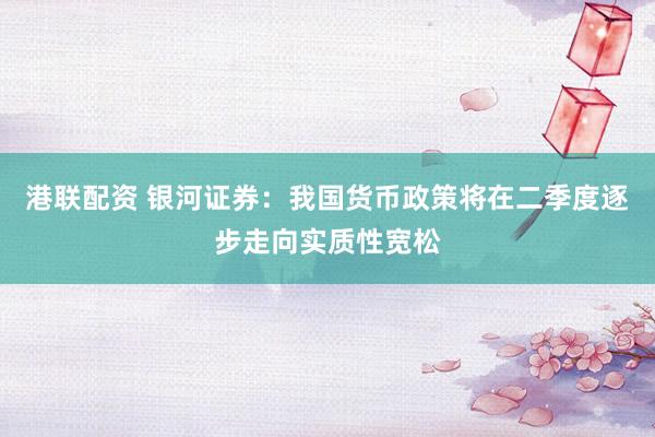 港联配资 银河证券：我国货币政策将在二季度逐步走向实质性宽松