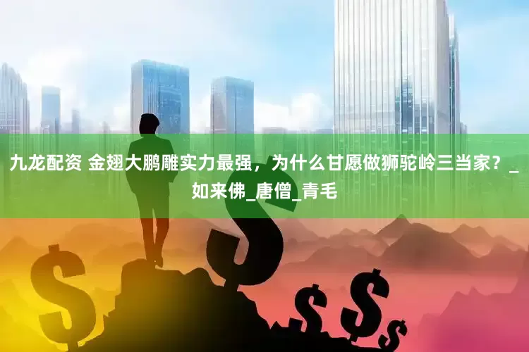 九龙配资 金翅大鹏雕实力最强，为什么甘愿做狮驼岭三当家？_如来佛_唐僧_青毛