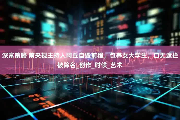 深富策略 前央视主持人阿丘自毁前程，包养女大学生，口无遮拦被除名_创作_时候_艺术