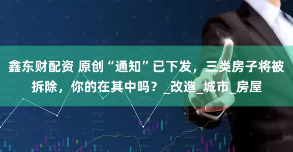 鑫东财配资 原创“通知”已下发，三类房子将被拆除，你的在其中吗？_改造_城市_房屋