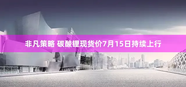 非凡策略 碳酸锂现货价7月15日持续上行