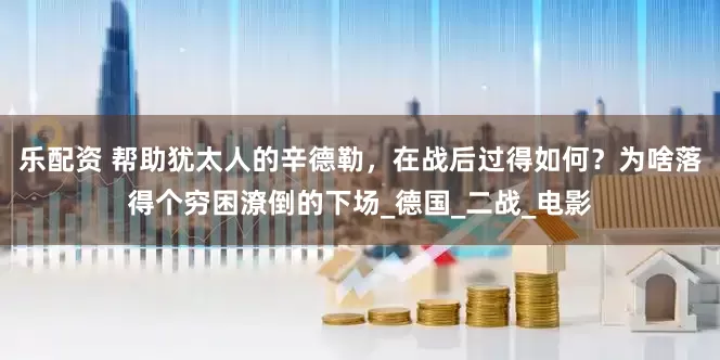 乐配资 帮助犹太人的辛德勒，在战后过得如何？为啥落得个穷困潦倒的下场_德国_二战_电影