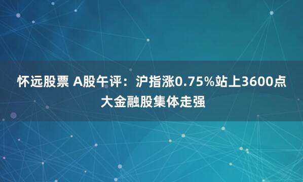 怀远股票 A股午评：沪指涨0.75%站上3600点 大金融股集体走强