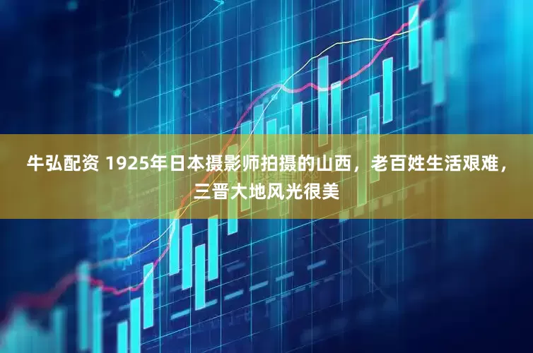 牛弘配资 1925年日本摄影师拍摄的山西，老百姓生活艰难，三晋大地风光很美