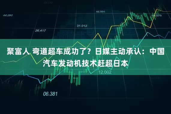 聚富人 弯道超车成功了？日媒主动承认：中国汽车发动机技术赶超日本