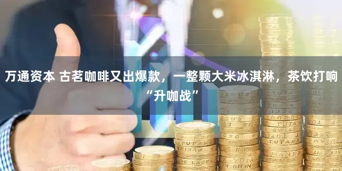 万通资本 古茗咖啡又出爆款，一整颗大米冰淇淋，茶饮打响“升咖战”